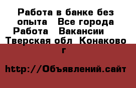 Работа в банке без опыта - Все города Работа » Вакансии   . Тверская обл.,Конаково г.